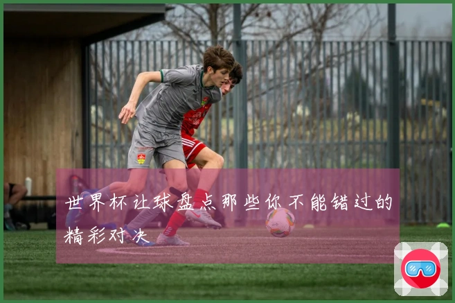 世界杯让球盘点那些你不能错过的精彩对决
