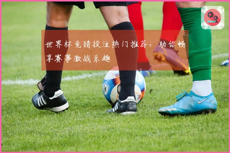 世界杯竞猜投注热门推荐，助你畅享赛事激战乐趣