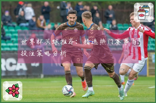 世界杯买球推荐：精选热门赛事与投注策略分析